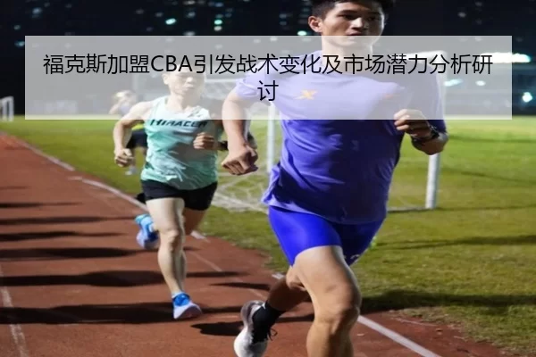 福克斯加盟CBA引发战术变化及市场潜力分析研讨