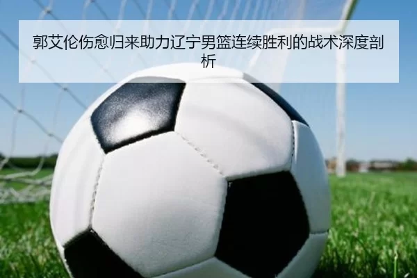 郭艾伦伤愈归来助力辽宁男篮连续胜利的战术深度剖析